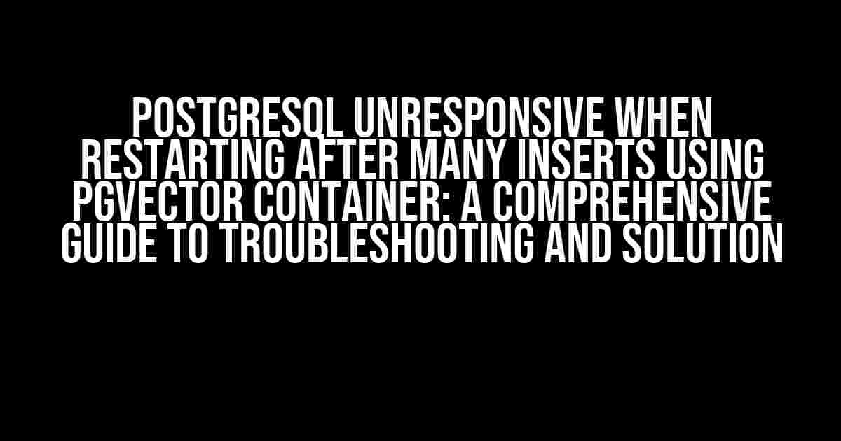 PostgreSQL Unresponsive When Restarting After Many Inserts Using PGVector Container: A Comprehensive Guide to Troubleshooting and Solution