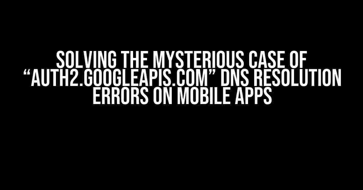 Solving the Mysterious Case of “auth2.googleapis.com” DNS Resolution Errors on Mobile Apps